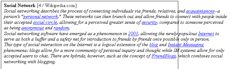 Zone de Texte: Social Network [4 / Wikipedia.com]
Social networking describes the process of connecting individuals via friends, relatives, and acquaintances--a person's "personal network." These networks can then branch out and allow friends to connect with people inside their accepted social circle, allowing for a perceived greater sense of security, compared to someone perceived as being anonymous and random.
Social networking software have emerged as a phenomenon in 2003, allowing the newly-populous Internet to serve as both a buffer and a safety net for introduction to friends by friends once possible only in person.
This type of social interaction on the Internet is a logical extension of the blog and Instant Messaging phenomena: blogs allow for a more community of personal inquiry and thought while IM systems allow for only accepted users to chat. There are hybrids, however, such as the concept of FriendBlogs, which combines social networking with blogging.
