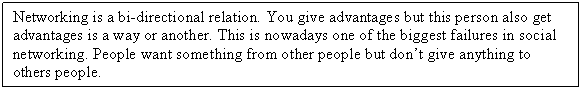 Zone de Texte: Networking is a bi-directional relation. You give advantages but this person also get advantages is a way or another. This is nowadays one of the biggest failures in social networking. People want something from other people but dont give anything to others people. 