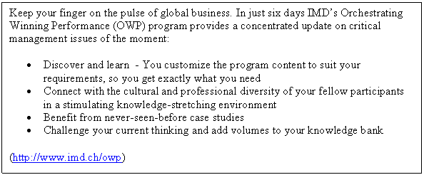 Zone de Texte: Keep your finger on the pulse of global business. In just six days IMDs Orchestrating Winning Performance (OWP) program provides a concentrated update on critical management issues of the moment:
	Discover and learn  - You customize the program content to suit your requirements, so you get exactly what you need
	Connect with the cultural and professional diversity of your fellow participants in a stimulating knowledge-stretching environment
	Benefit from never-seen-before case studies
	Challenge your current thinking and add volumes to your knowledge bank
(http://www.imd.ch/owp)
